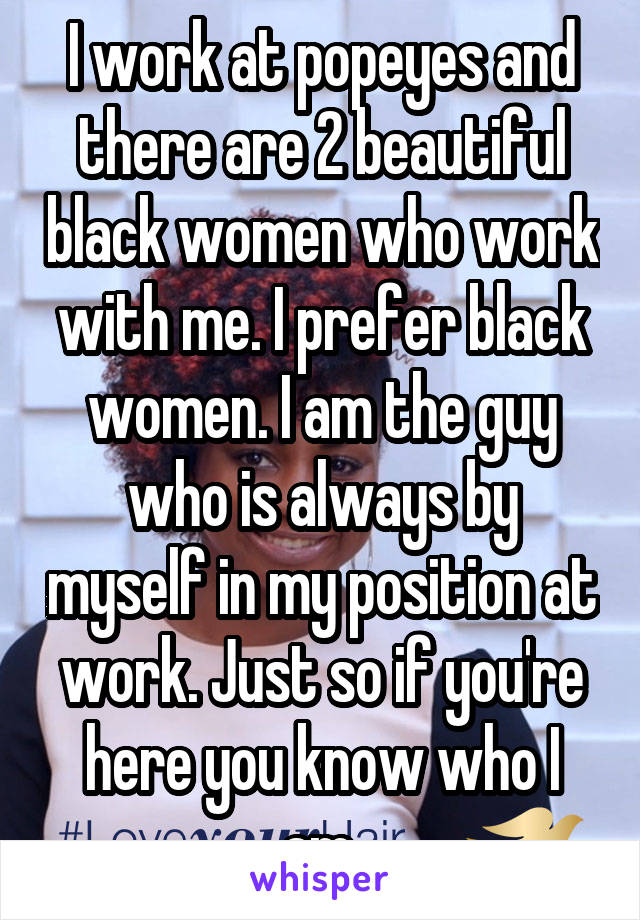 I work at popeyes and there are 2 beautiful black women who work with me. I prefer black women. I am the guy who is always by myself in my position at work. Just so if you're here you know who I am.