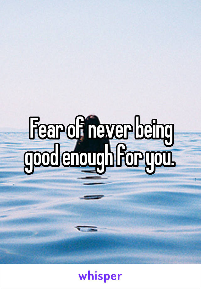 Fear of never being good enough for you. 