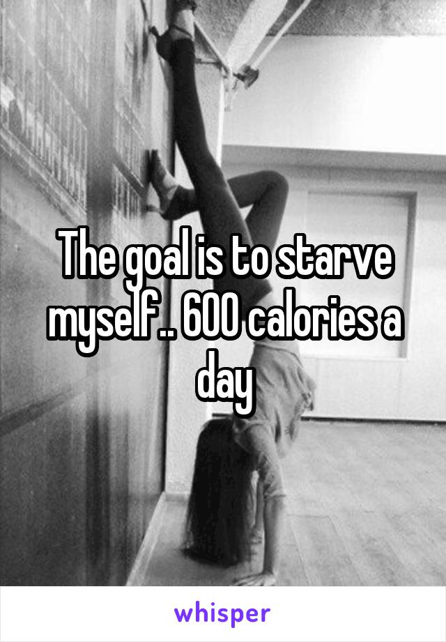 The goal is to starve myself.. 600 calories a day