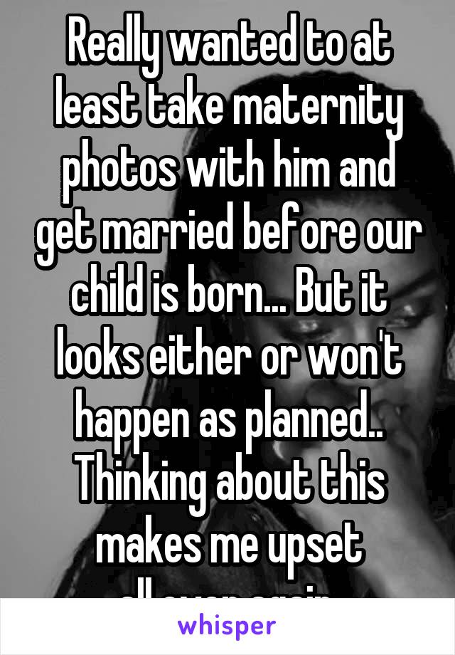 Really wanted to at least take maternity photos with him and get married before our child is born... But it looks either or won't happen as planned.. Thinking about this makes me upset all.over again.