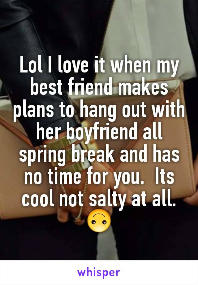 Lol I love it when my best friend makes plans to hang out with her boyfriend all spring break and has no time for you.  Its cool not salty at all. 🙃