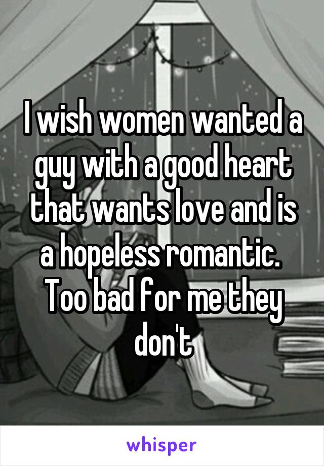 I wish women wanted a guy with a good heart that wants love and is a hopeless romantic.  Too bad for me they don't