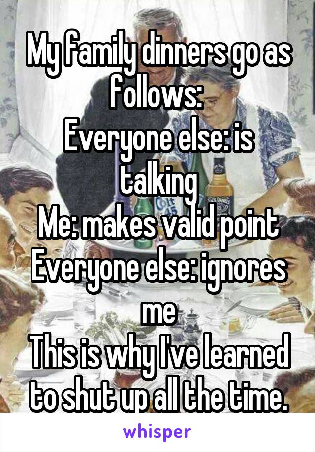 My family dinners go as follows: 
Everyone else: is talking
Me: makes valid point
Everyone else: ignores me
This is why I've learned to shut up all the time.