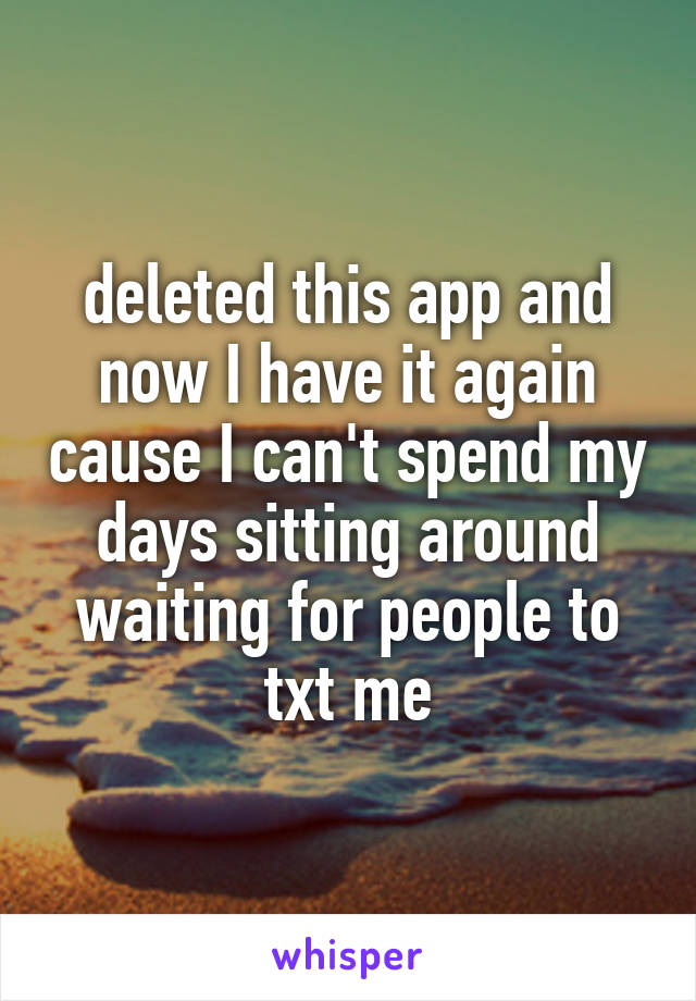 deleted this app and now I have it again cause I can't spend my days sitting around waiting for people to txt me