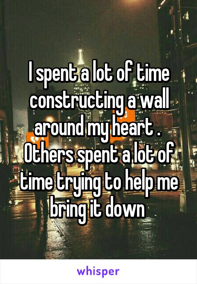 I spent a lot of time constructing a wall around my heart .  Others spent a lot of time trying to help me bring it down 