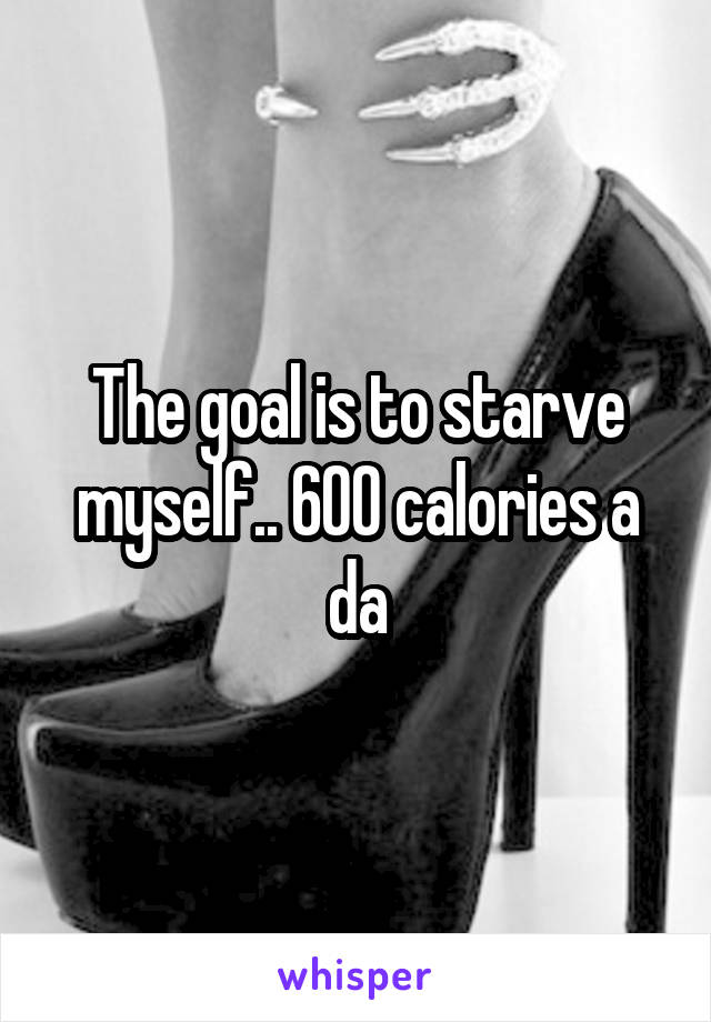 The goal is to starve myself.. 600 calories a da