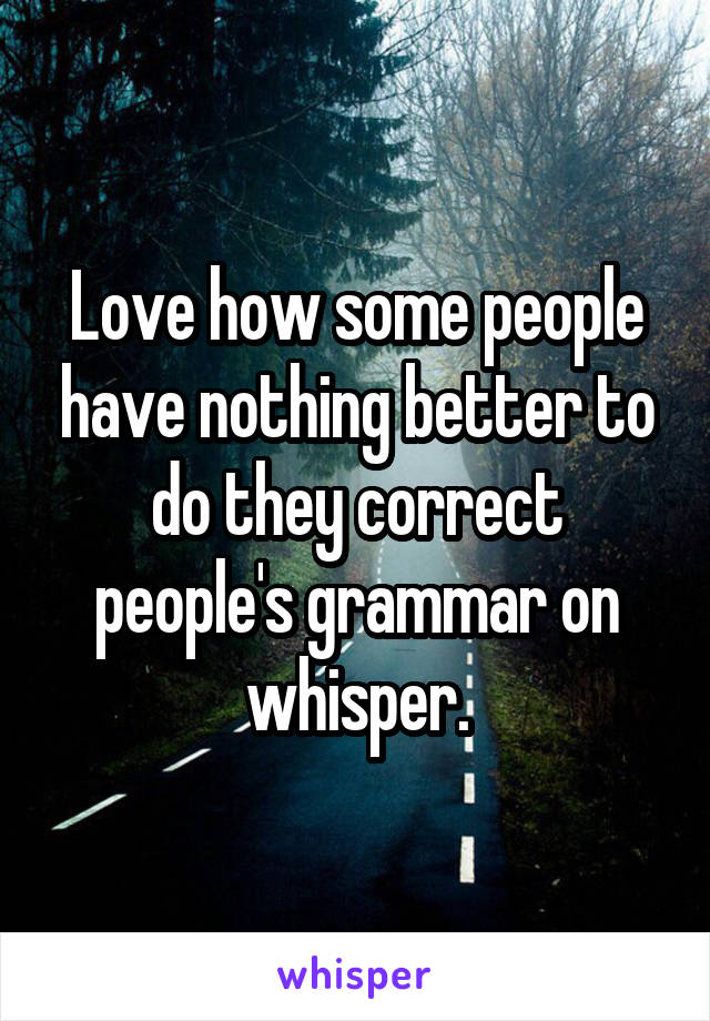 Love how some people have nothing better to do they correct people's grammar on whisper.