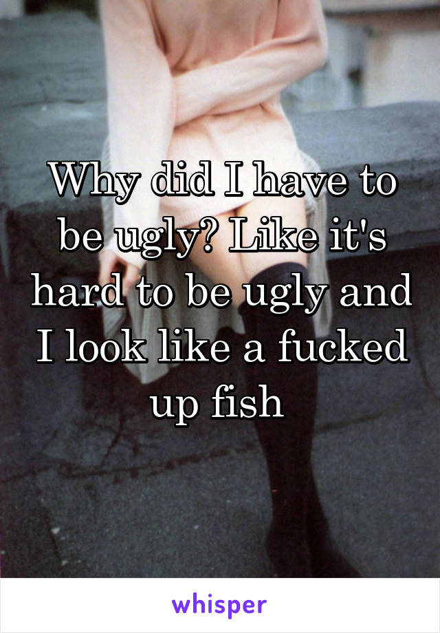 Why did I have to be ugly? Like it's hard to be ugly and I look like a fucked up fish 
