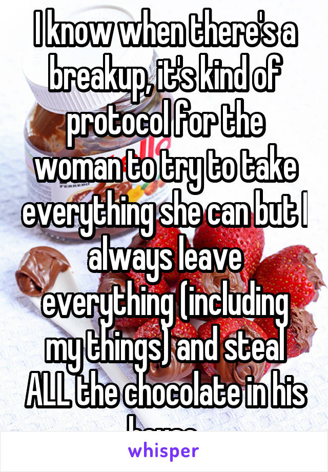 I know when there's a breakup, it's kind of protocol for the woman to try to take everything she can but I always leave everything (including my things) and steal ALL the chocolate in his house.