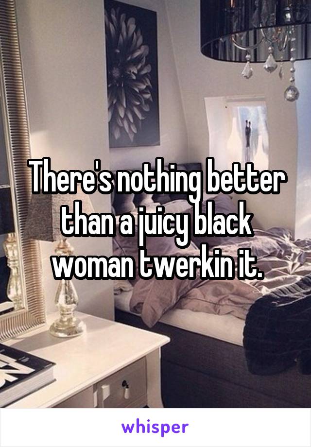 There's nothing better than a juicy black woman twerkin it.