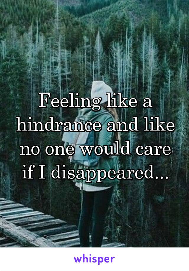 Feeling like a hindrance and like no one would care if I disappeared...