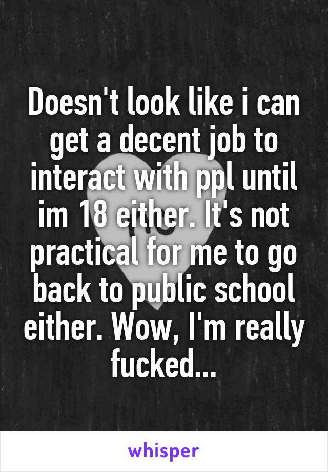 Doesn't look like i can get a decent job to interact with ppl until im 18 either. It's not practical for me to go back to public school either. Wow, I'm really fucked...