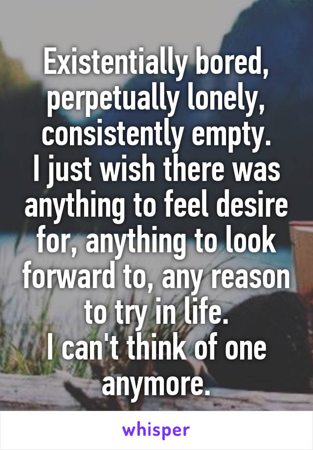 Existentially bored, perpetually lonely, consistently empty.
I just wish there was anything to feel desire for, anything to look forward to, any reason to try in life.
I can't think of one anymore.