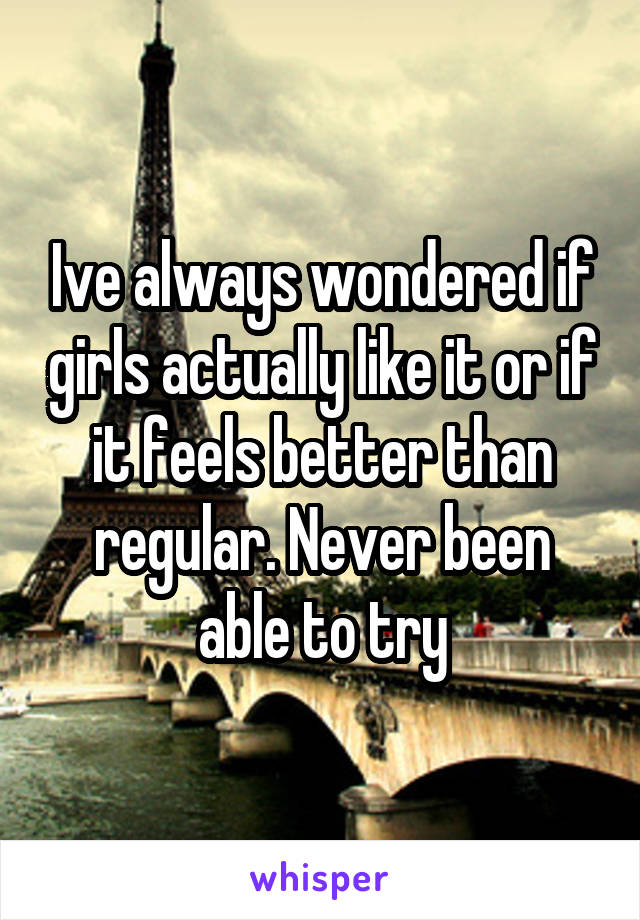 Ive always wondered if girls actually like it or if it feels better than regular. Never been able to try