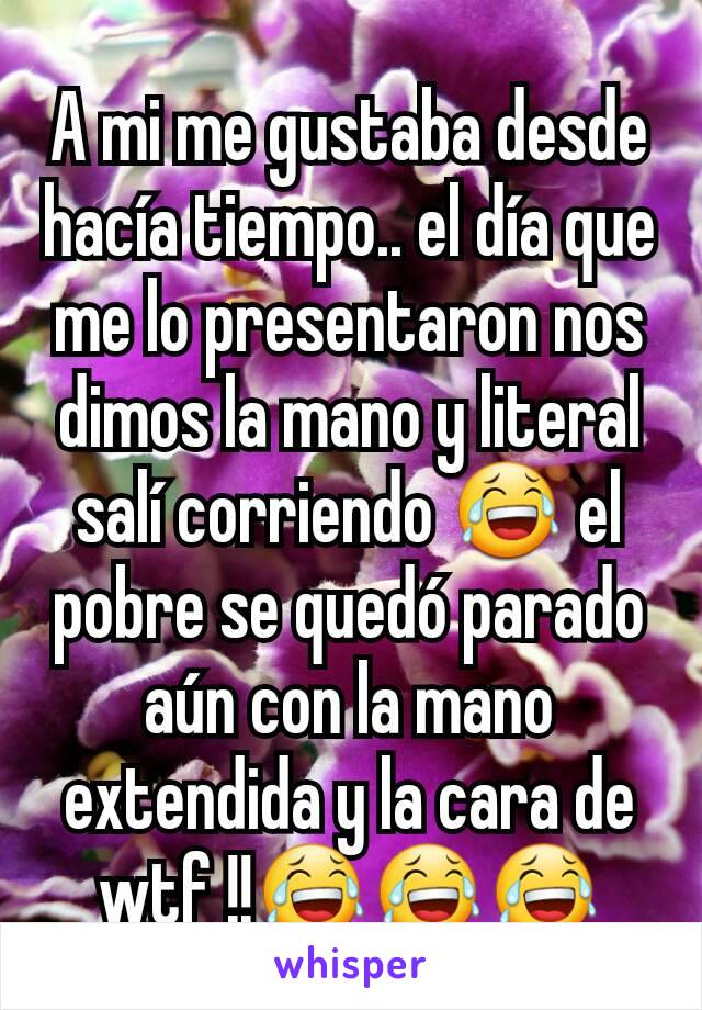 A mi me gustaba desde hacía tiempo.. el día que me lo presentaron nos dimos la mano y literal salí corriendo 😂 el pobre se quedó parado aún con la mano extendida y la cara de wtf !!😂😂😂