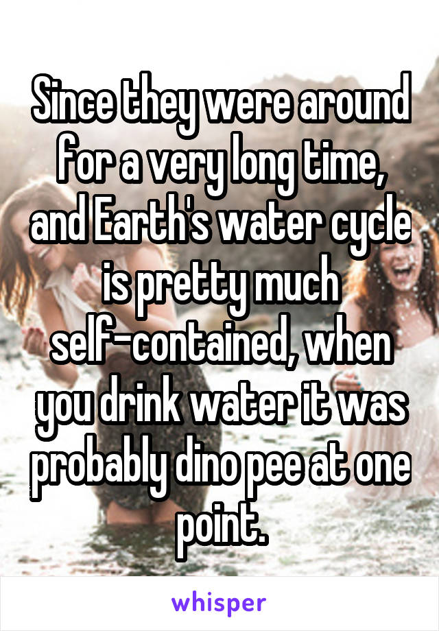 Since they were around for a very long time, and Earth's water cycle is pretty much self-contained, when you drink water it was probably dino pee at one point.