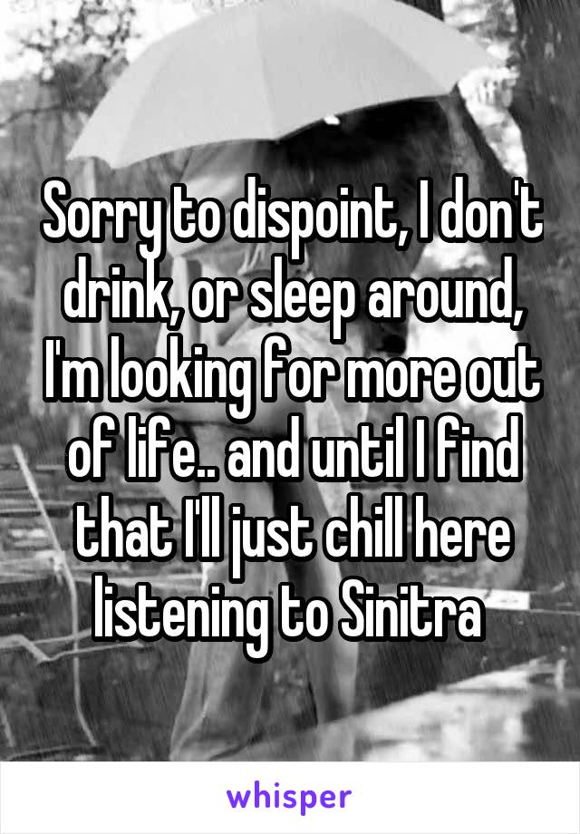 Sorry to dispoint, I don't drink, or sleep around, I'm looking for more out of life.. and until I find that I'll just chill here listening to Sinitra 