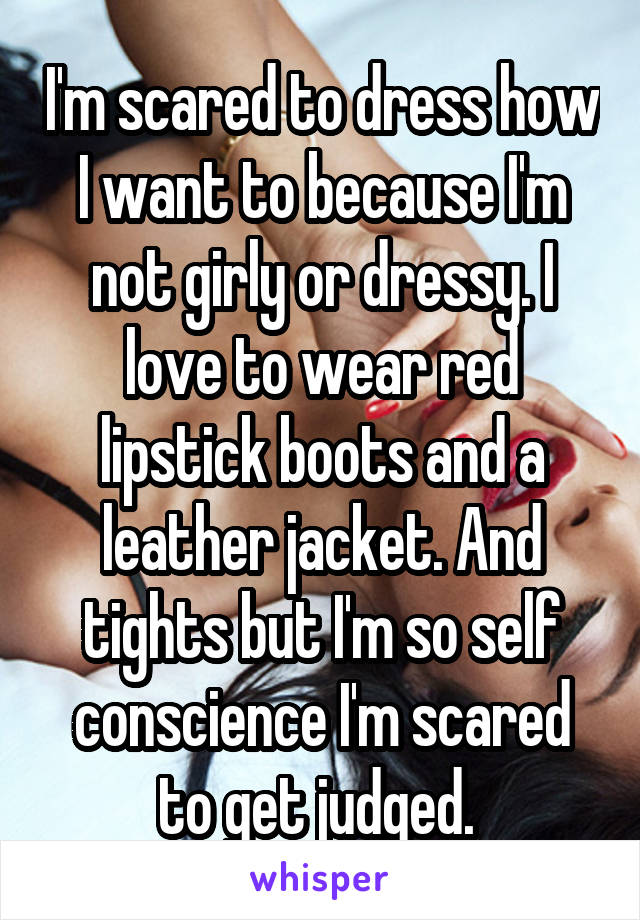 I'm scared to dress how I want to because I'm not girly or dressy. I love to wear red lipstick boots and a leather jacket. And tights but I'm so self conscience I'm scared to get judged. 