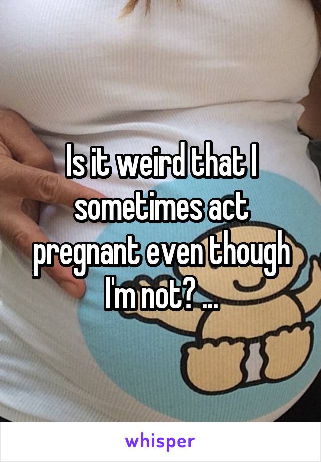 Is it weird that I sometimes act pregnant even though I'm not? ...