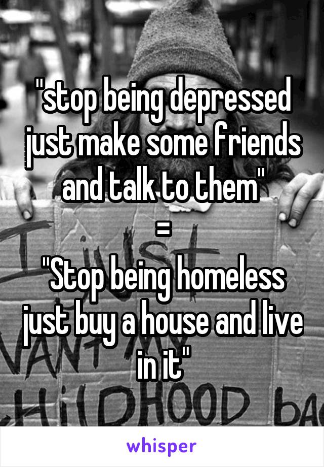 "stop being depressed just make some friends and talk to them"
=
"Stop being homeless just buy a house and live in it"