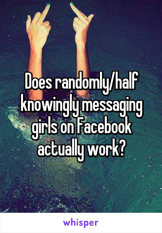 Does randomly/half knowingly messaging girls on Facebook actually work?