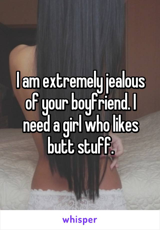 I am extremely jealous of your boyfriend. I need a girl who likes butt stuff.