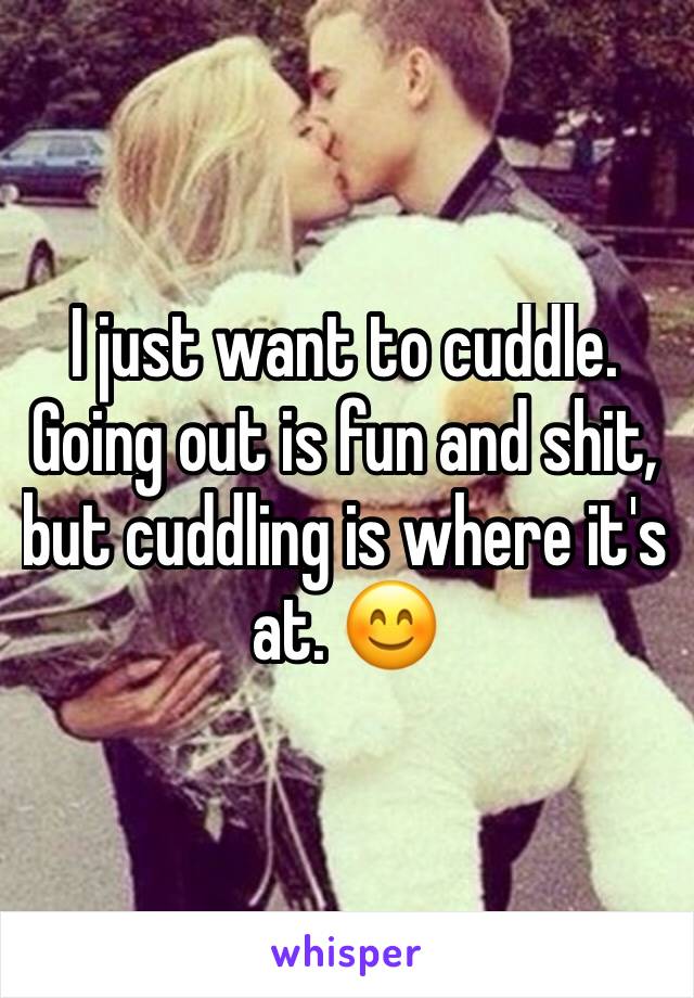 I just want to cuddle. Going out is fun and shit, but cuddling is where it's at. 😊