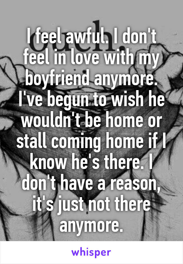 I feel awful. I don't feel in love with my boyfriend anymore. I've begun to wish he wouldn't be home or stall coming home if I know he's there. I don't have a reason, it's just not there anymore.