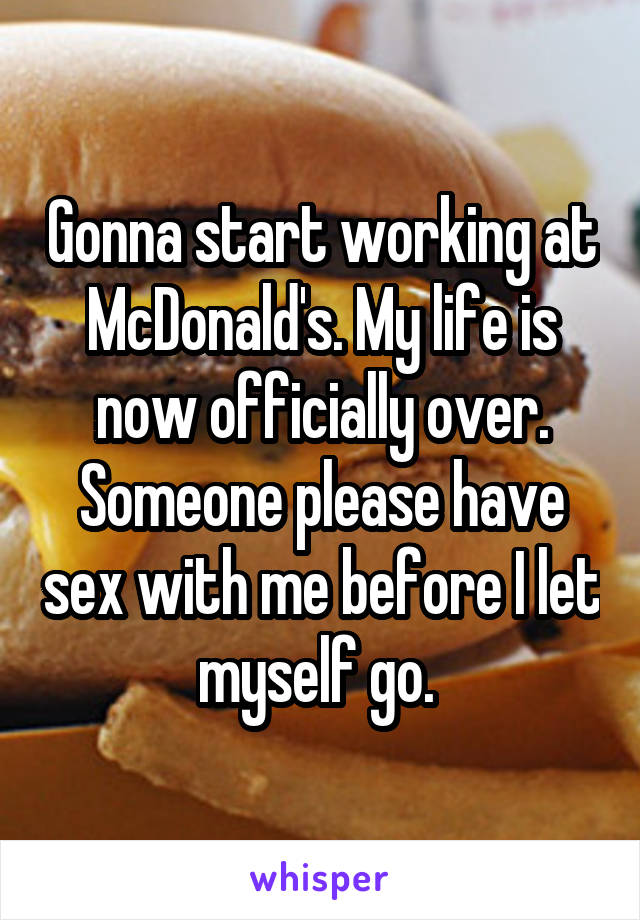 Gonna start working at McDonald's. My life is now officially over. Someone please have sex with me before I let myself go. 