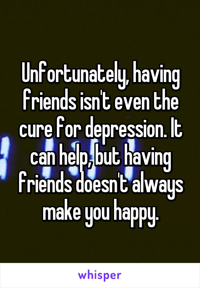 Unfortunately, having friends isn't even the cure for depression. It can help, but having friends doesn't always make you happy.