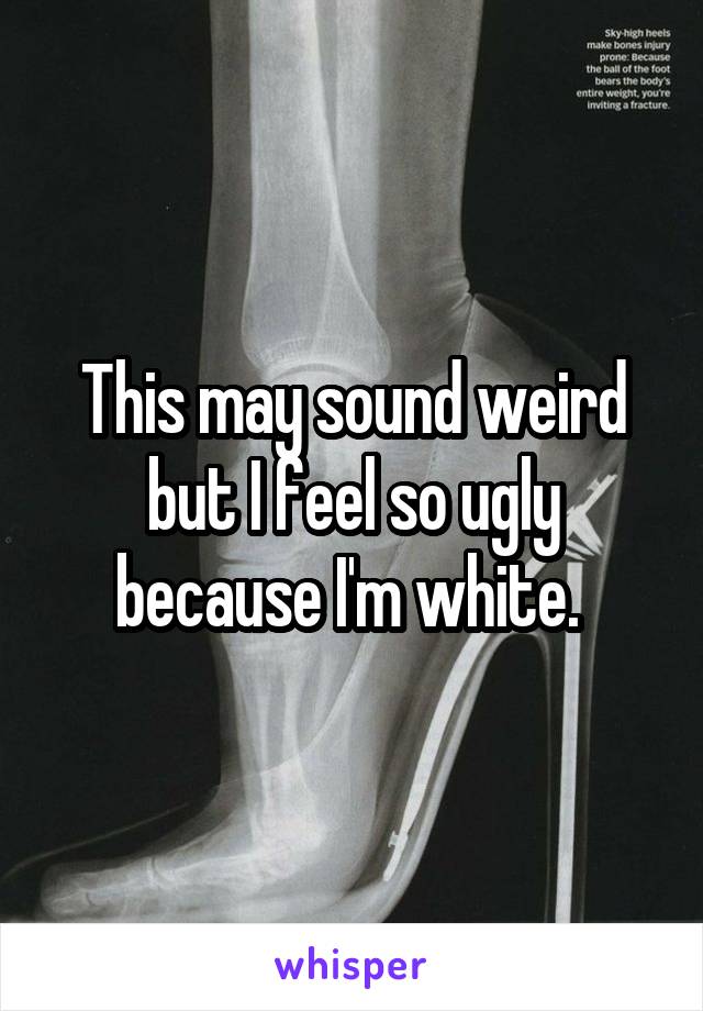 This may sound weird but I feel so ugly because I'm white. 