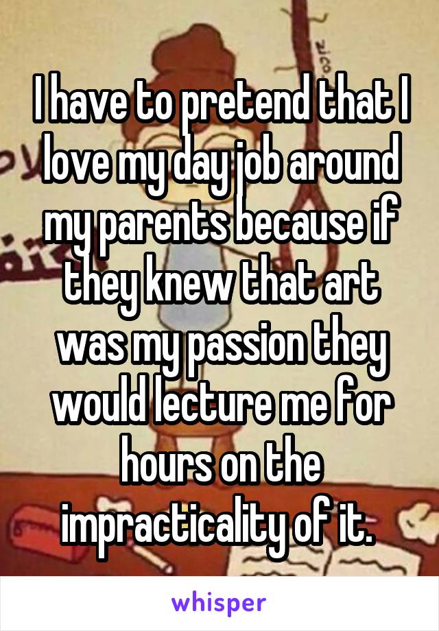 I have to pretend that I love my day job around my parents because if they knew that art was my passion they would lecture me for hours on the impracticality of it. 