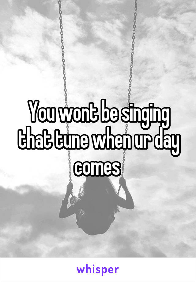 You wont be singing that tune when ur day comes 