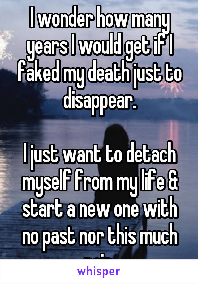 I wonder how many years I would get if I faked my death just to disappear.

I just want to detach myself from my life & start a new one with no past nor this much pain.