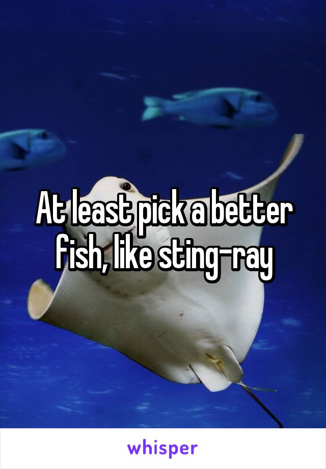 At least pick a better fish, like sting-ray