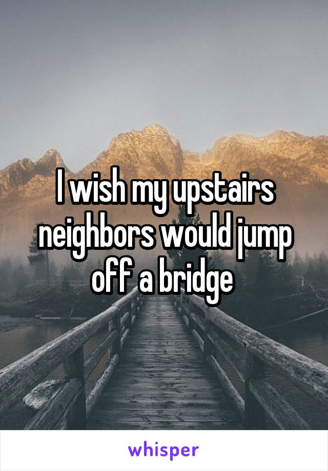 I wish my upstairs neighbors would jump off a bridge 