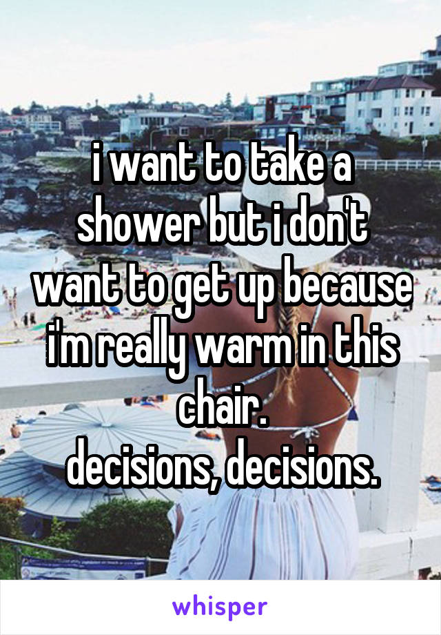 i want to take a shower but i don't want to get up because i'm really warm in this chair.
decisions, decisions.