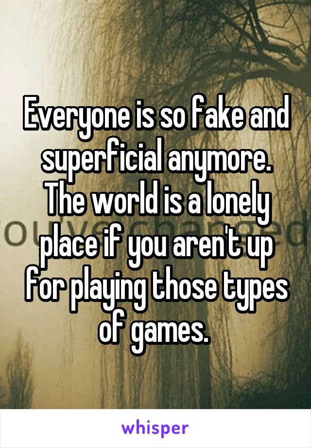 Everyone is so fake and superficial anymore. The world is a lonely place if you aren't up for playing those types of games. 