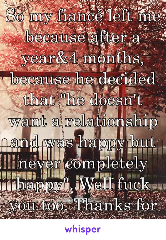 So my fiancé left me because after a year&4 months, because he decided that "he doesn't want a relationship and was happy but never completely happy". Well fuck you too. Thanks for leading me on..🖕🏻