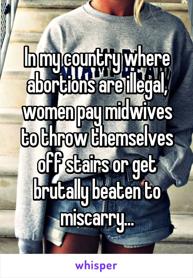 In my country where abortions are illegal, women pay midwives to throw themselves off stairs or get brutally beaten to miscarry...