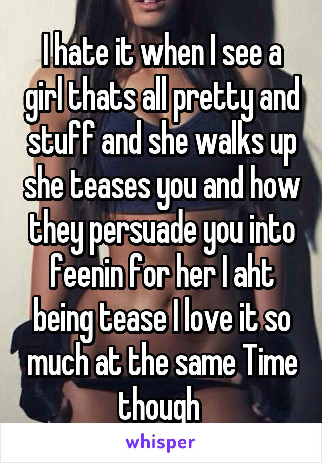 I hate it when I see a girl thats all pretty and stuff and she walks up she teases you and how they persuade you into feenin for her I aht being tease I love it so much at the same Time though 