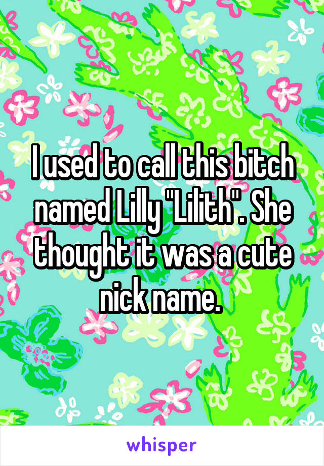 I used to call this bitch named Lilly "Lilith". She thought it was a cute nick name. 