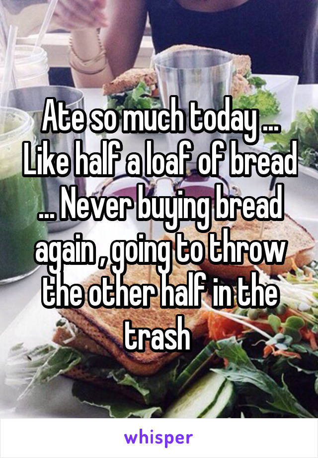 Ate so much today ... Like half a loaf of bread ... Never buying bread again , going to throw the other half in the trash 