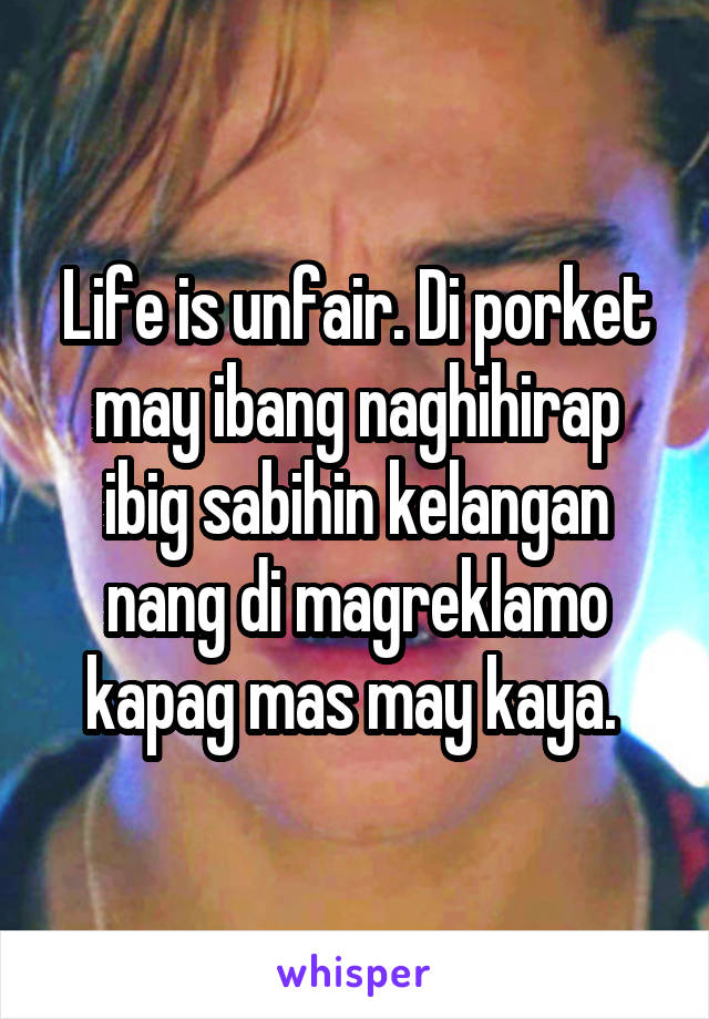 Life is unfair. Di porket may ibang naghihirap ibig sabihin kelangan nang di magreklamo kapag mas may kaya. 