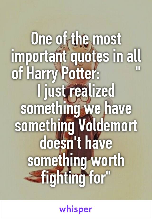 One of the most important quotes in all of Harry Potter:          "
I just realized something we have something Voldemort doesn't have something worth fighting for"