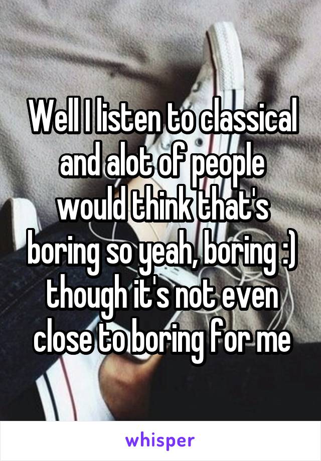 Well I listen to classical and alot of people would think that's boring so yeah, boring :) though it's not even close to boring for me