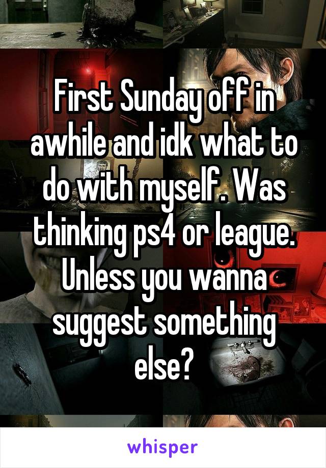 First Sunday off in awhile and idk what to do with myself. Was thinking ps4 or league. Unless you wanna suggest something else?