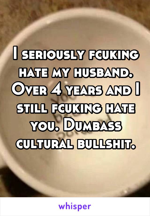 I seriously fcuking hate my husband. Over 4 years and I still fcuking hate you. Dumbass
cultural bullshit. 