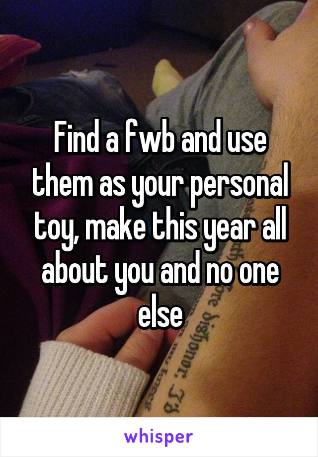 Find a fwb and use them as your personal toy, make this year all about you and no one else