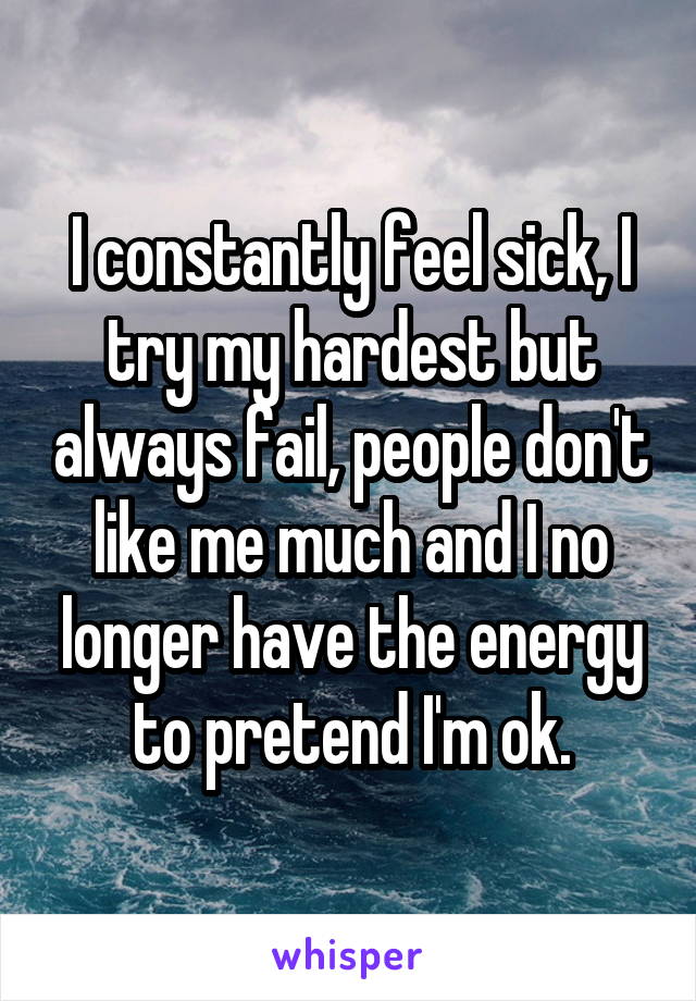 I constantly feel sick, I try my hardest but always fail, people don't like me much and I no longer have the energy to pretend I'm ok.